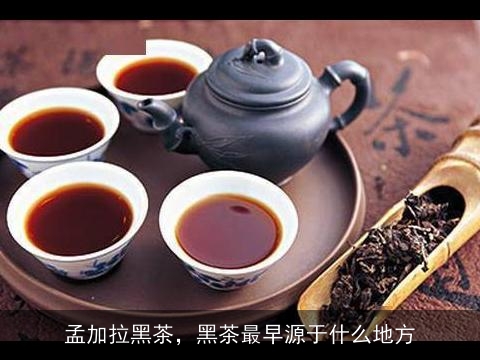 孟加拉黑茶，黑茶最早源于什么地方