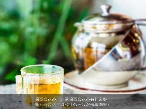 喝百合花茶，经常喝百合花茶有什么好处？百合花可以和什么一起泡来着喝好？